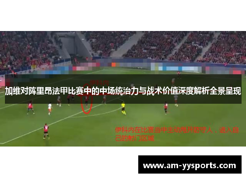 加维对阵里昂法甲比赛中的中场统治力与战术价值深度解析全景呈现