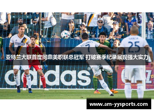 亚特兰大联首度问鼎美职联总冠军 打破赛季纪录展现强大实力 亚特兰大联首度问鼎美职联总冠军 打破赛季纪录展现强大实力