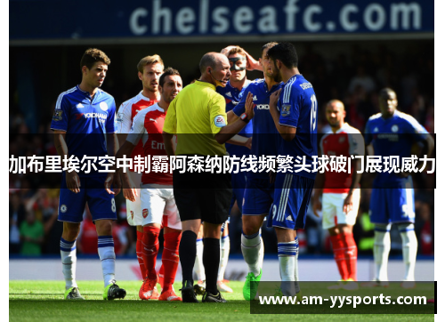 加布里埃尔空中制霸阿森纳防线频繁头球破门展现威力