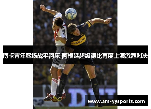 博卡青年客场战平河床 阿根廷超级德比再度上演激烈对决 博卡青年客场战平河床 阿根廷超级德比再度上演激烈对决