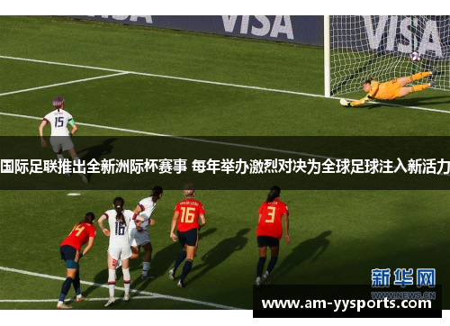国际足联推出全新洲际杯赛事 每年举办激烈对决为全球足球注入新活力 国际足联推出全新洲际杯赛事 每年举办激烈对决为全球足球注入新活力